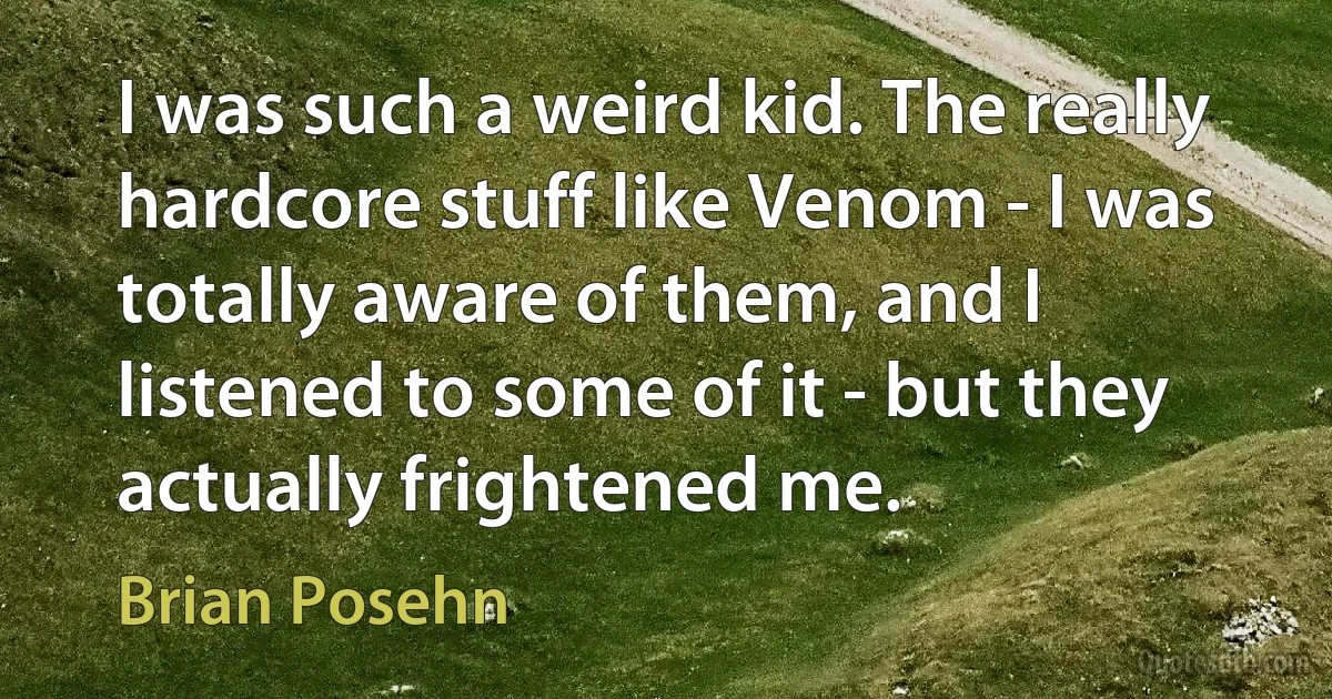 I was such a weird kid. The really hardcore stuff like Venom - I was totally aware of them, and I listened to some of it - but they actually frightened me. (Brian Posehn)