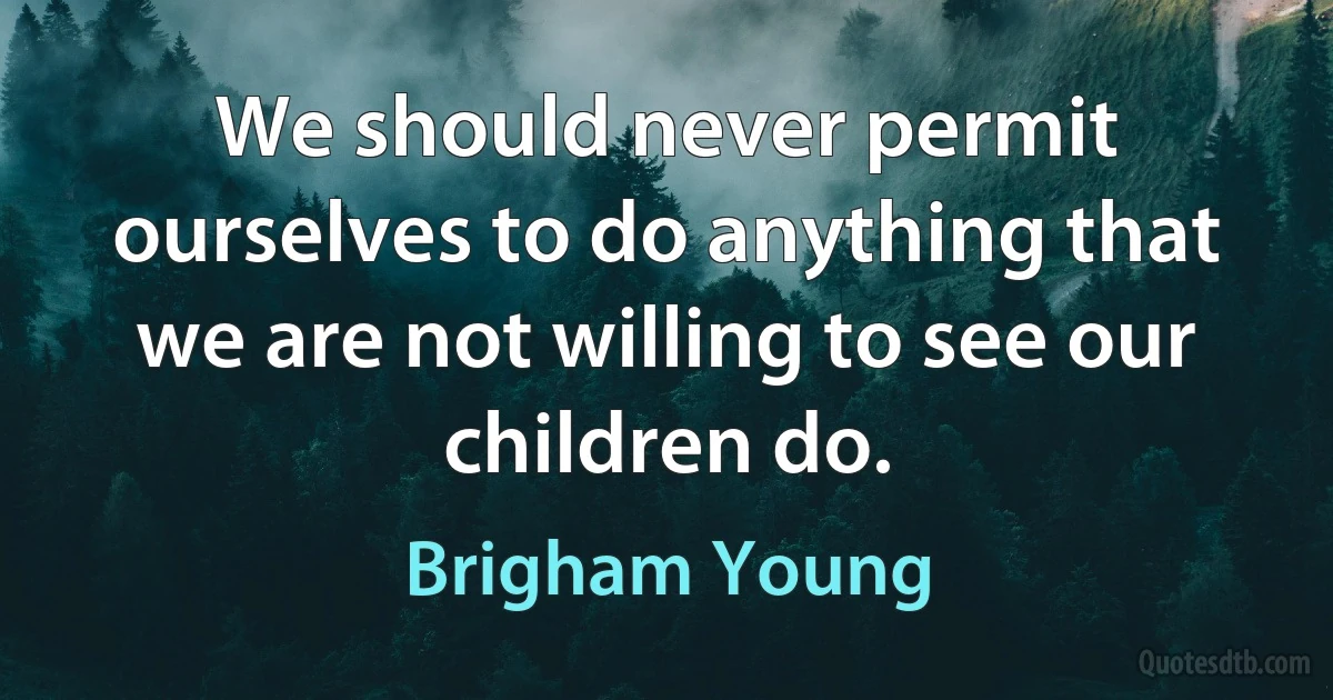 We should never permit ourselves to do anything that we are not willing to see our children do. (Brigham Young)