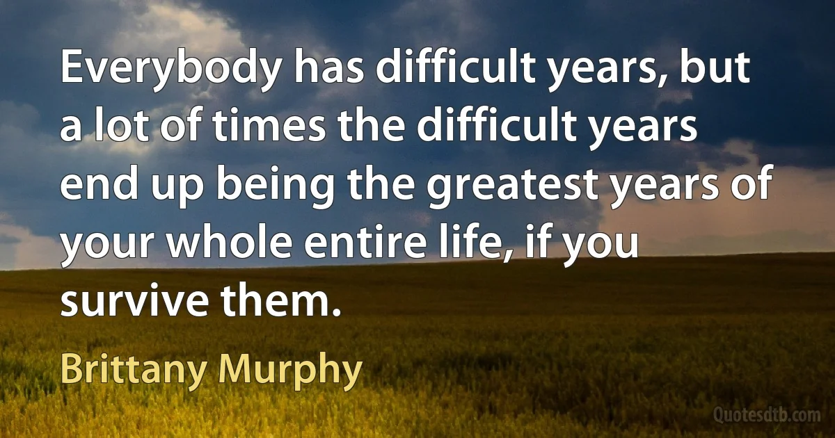 Everybody has difficult years, but a lot of times the difficult years end up being the greatest years of your whole entire life, if you survive them. (Brittany Murphy)