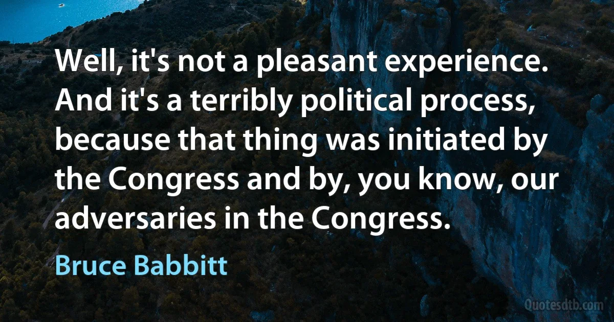 Well, it's not a pleasant experience. And it's a terribly political process, because that thing was initiated by the Congress and by, you know, our adversaries in the Congress. (Bruce Babbitt)