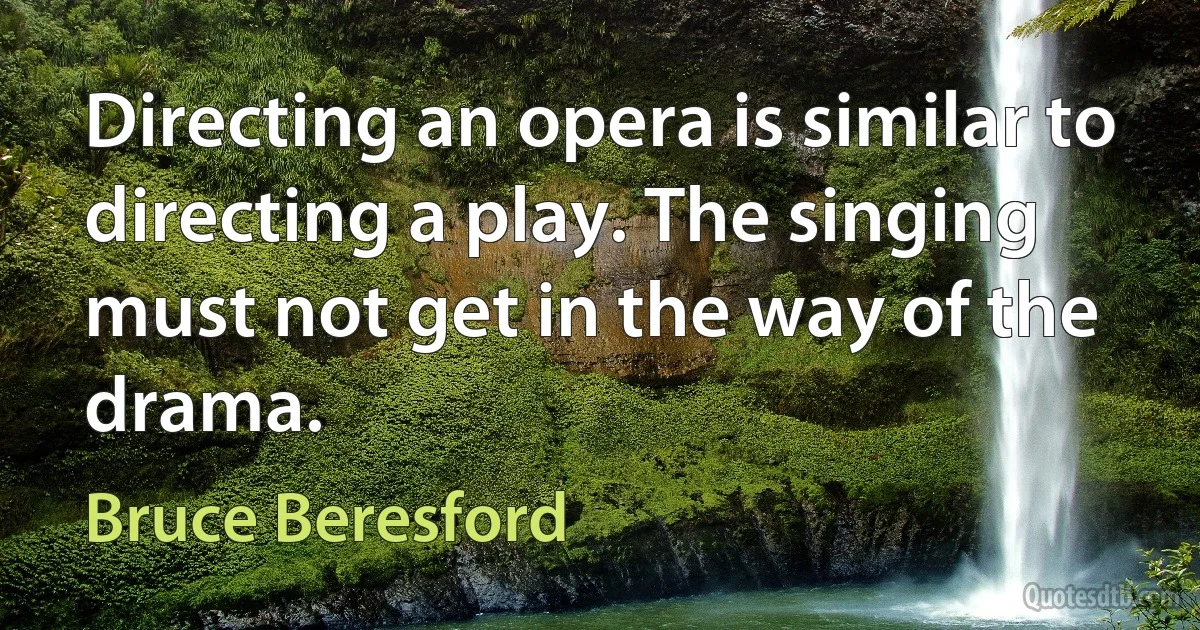 Directing an opera is similar to directing a play. The singing must not get in the way of the drama. (Bruce Beresford)