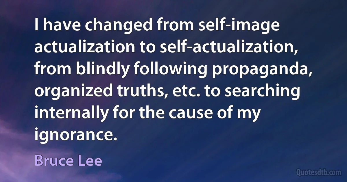 I have changed from self-image actualization to self-actualization, from blindly following propaganda, organized truths, etc. to searching internally for the cause of my ignorance. (Bruce Lee)