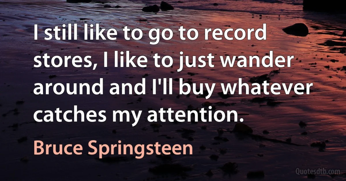 I still like to go to record stores, I like to just wander around and I'll buy whatever catches my attention. (Bruce Springsteen)