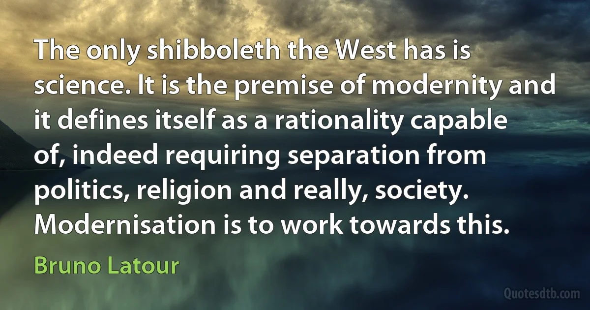 The only shibboleth the West has is science. It is the premise of modernity and it defines itself as a rationality capable of, indeed requiring separation from politics, religion and really, society. Modernisation is to work towards this. (Bruno Latour)