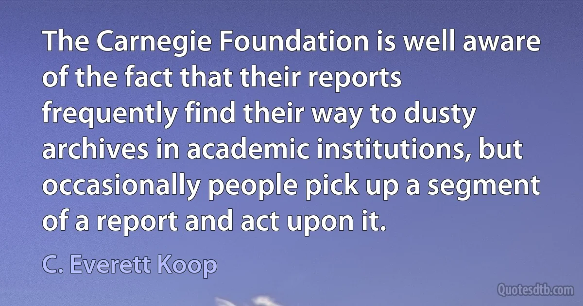 The Carnegie Foundation is well aware of the fact that their reports frequently find their way to dusty archives in academic institutions, but occasionally people pick up a segment of a report and act upon it. (C. Everett Koop)