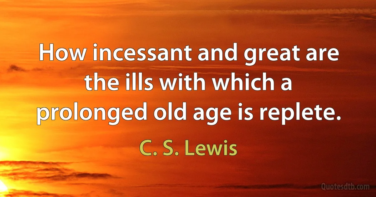 How incessant and great are the ills with which a prolonged old age is replete. (C. S. Lewis)