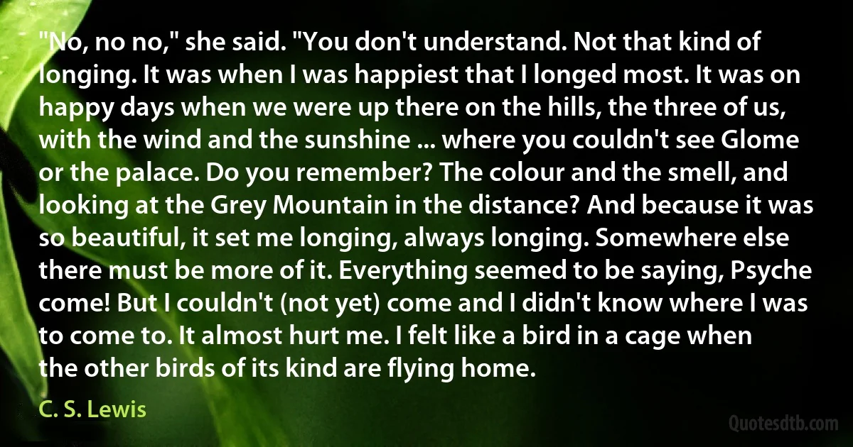 "No, no no," she said. "You don't understand. Not that kind of longing. It was when I was happiest that I longed most. It was on happy days when we were up there on the hills, the three of us, with the wind and the sunshine ... where you couldn't see Glome or the palace. Do you remember? The colour and the smell, and looking at the Grey Mountain in the distance? And because it was so beautiful, it set me longing, always longing. Somewhere else there must be more of it. Everything seemed to be saying, Psyche come! But I couldn't (not yet) come and I didn't know where I was to come to. It almost hurt me. I felt like a bird in a cage when the other birds of its kind are flying home. (C. S. Lewis)