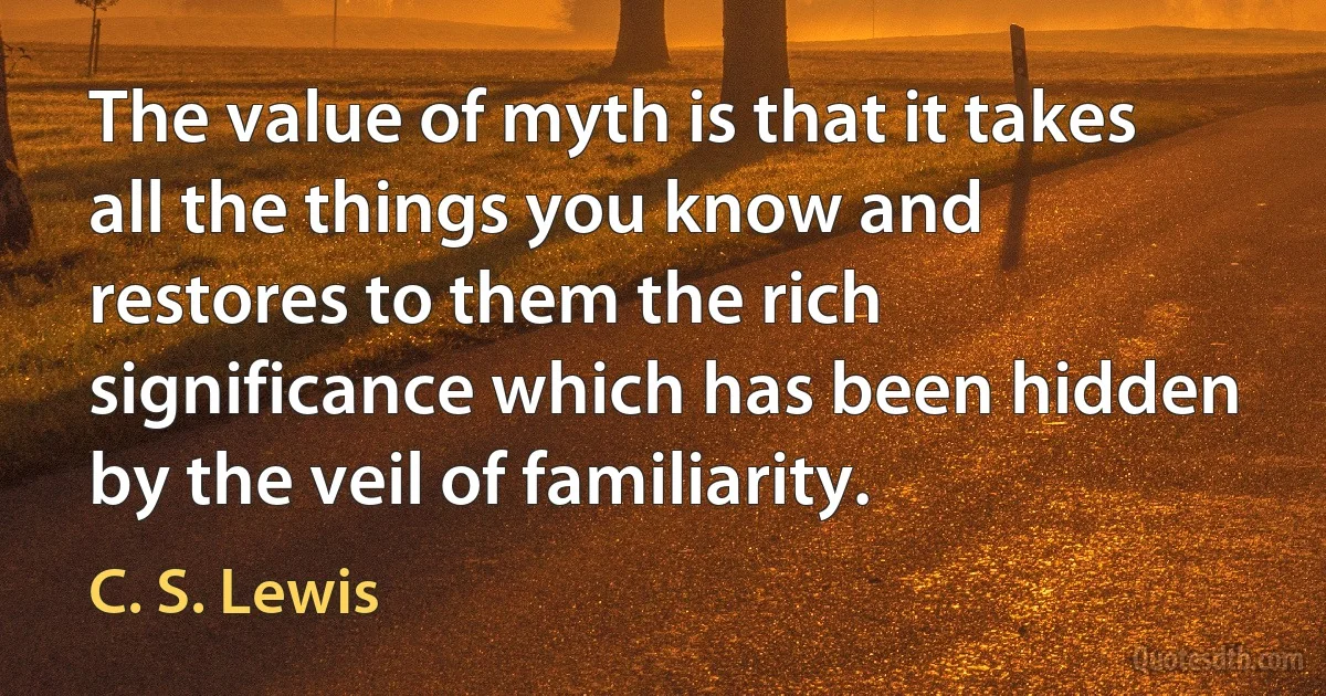 The value of myth is that it takes all the things you know and restores to them the rich significance which has been hidden by the veil of familiarity. (C. S. Lewis)