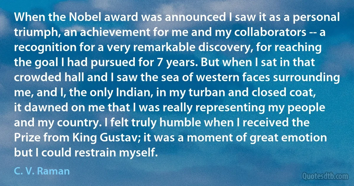 When the Nobel award was announced I saw it as a personal triumph, an achievement for me and my collaborators -- a recognition for a very remarkable discovery, for reaching the goal I had pursued for 7 years. But when I sat in that crowded hall and I saw the sea of western faces surrounding me, and I, the only Indian, in my turban and closed coat, it dawned on me that I was really representing my people and my country. I felt truly humble when I received the Prize from King Gustav; it was a moment of great emotion but I could restrain myself. (C. V. Raman)