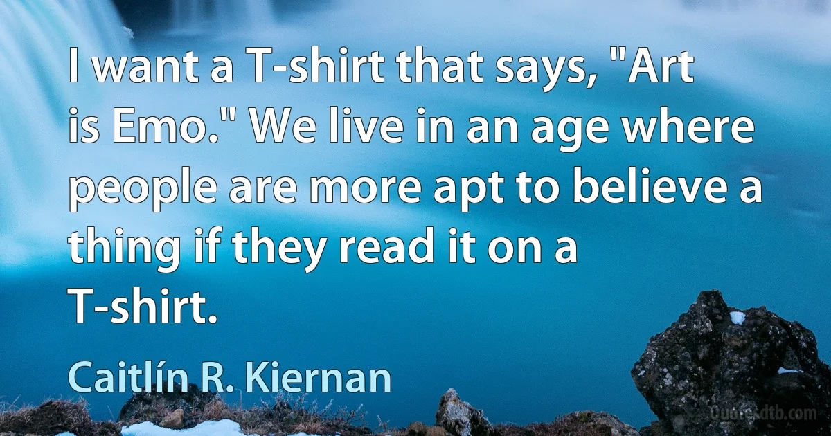 I want a T-shirt that says, "Art is Emo." We live in an age where people are more apt to believe a thing if they read it on a T-shirt. (Caitlín R. Kiernan)