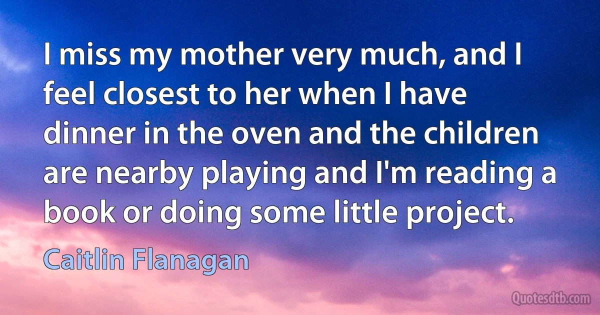 I miss my mother very much, and I feel closest to her when I have dinner in the oven and the children are nearby playing and I'm reading a book or doing some little project. (Caitlin Flanagan)