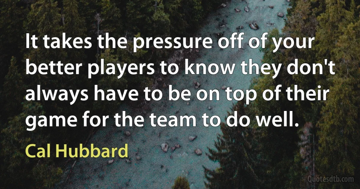 It takes the pressure off of your better players to know they don't always have to be on top of their game for the team to do well. (Cal Hubbard)