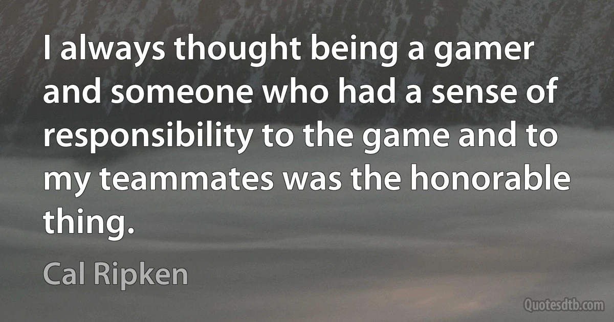 I always thought being a gamer and someone who had a sense of responsibility to the game and to my teammates was the honorable thing. (Cal Ripken)