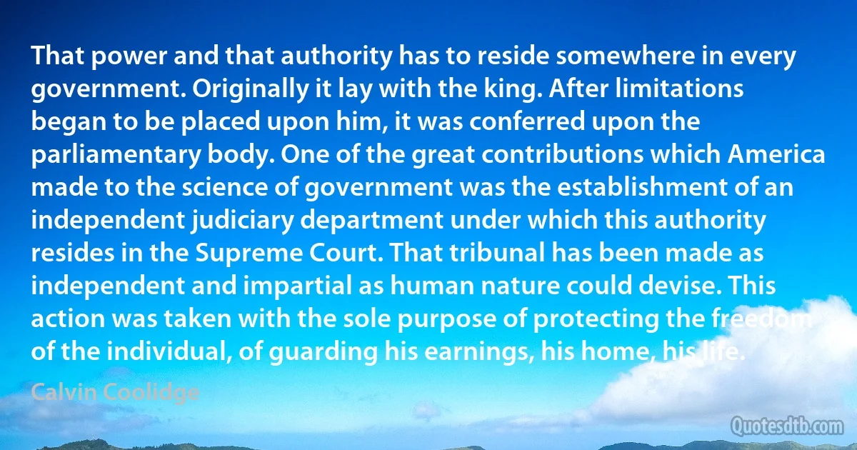 That power and that authority has to reside somewhere in every government. Originally it lay with the king. After limitations began to be placed upon him, it was conferred upon the parliamentary body. One of the great contributions which America made to the science of government was the establishment of an independent judiciary department under which this authority resides in the Supreme Court. That tribunal has been made as independent and impartial as human nature could devise. This action was taken with the sole purpose of protecting the freedom of the individual, of guarding his earnings, his home, his life. (Calvin Coolidge)