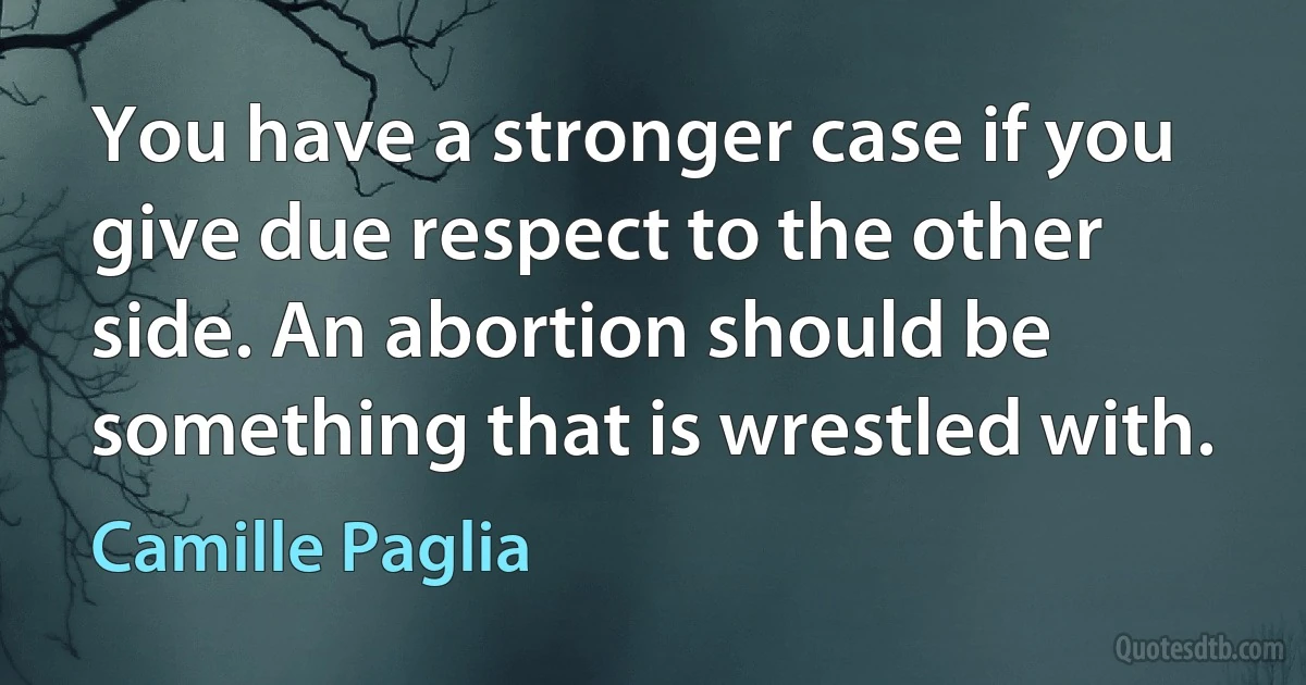 You have a stronger case if you give due respect to the other side. An abortion should be something that is wrestled with. (Camille Paglia)