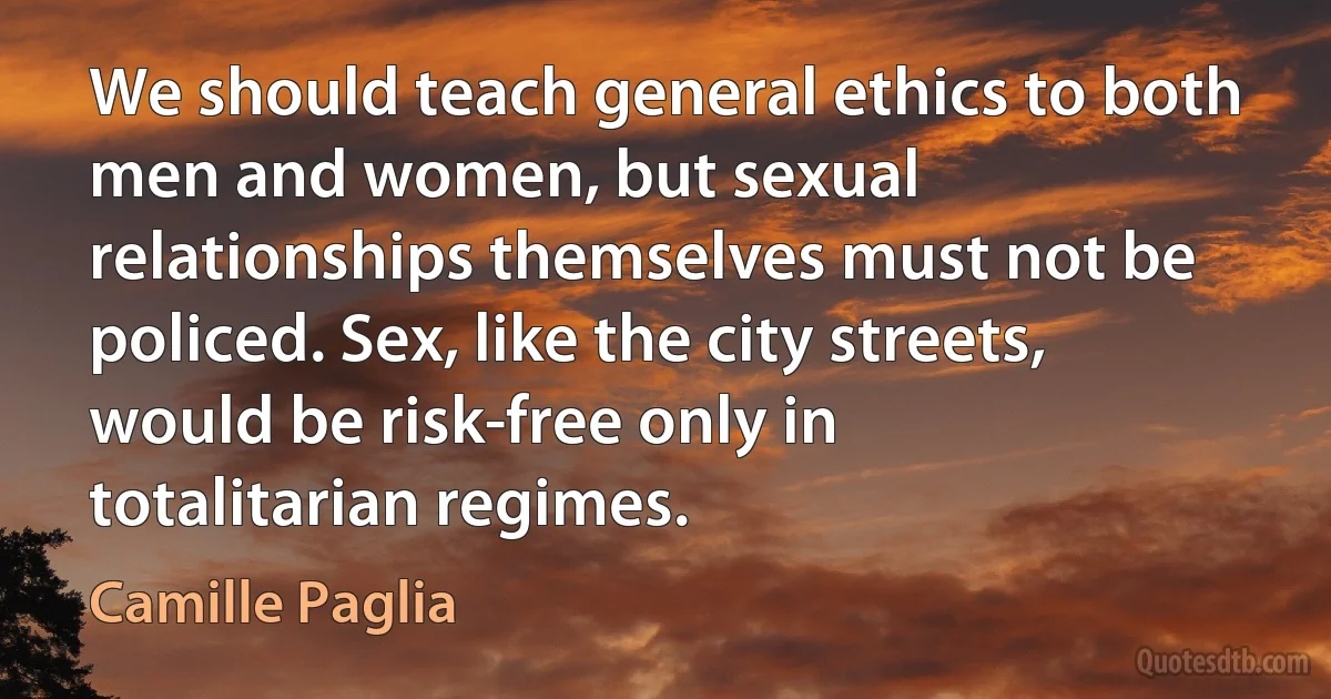 We should teach general ethics to both men and women, but sexual relationships themselves must not be policed. Sex, like the city streets, would be risk-free only in totalitarian regimes. (Camille Paglia)