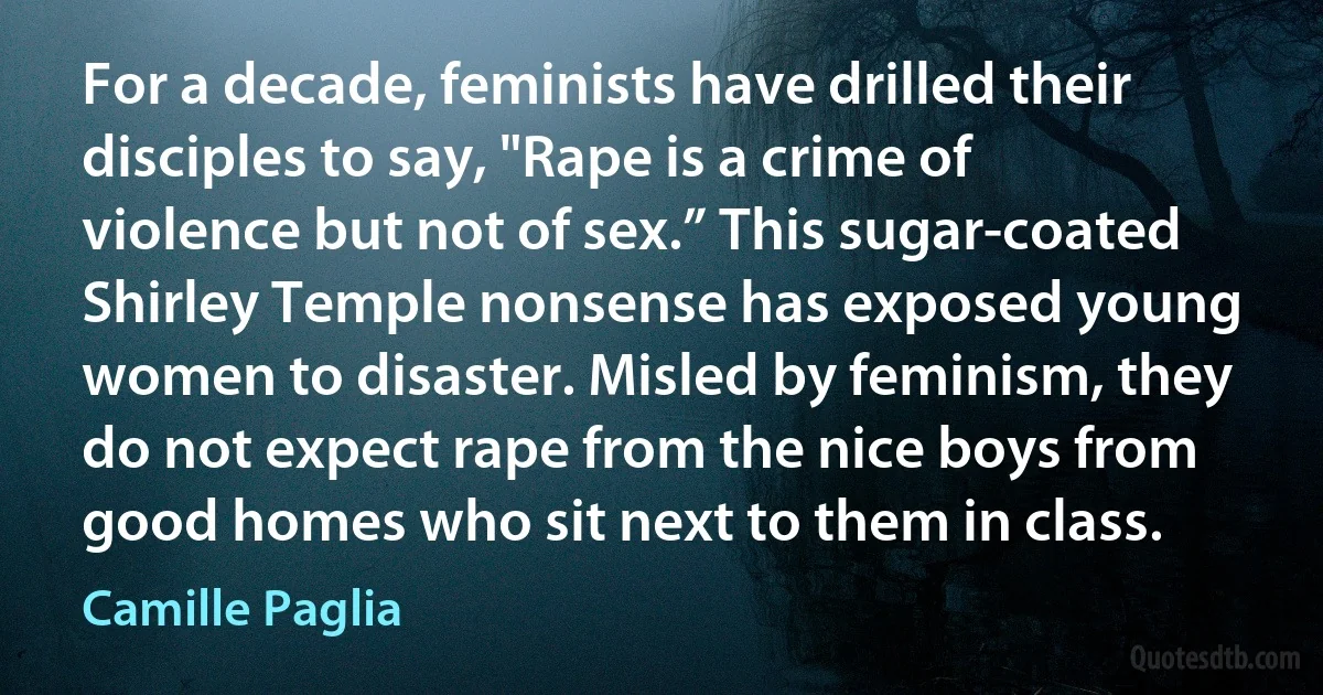 For a decade, feminists have drilled their disciples to say, "Rape is a crime of violence but not of sex.” This sugar-coated Shirley Temple nonsense has exposed young women to disaster. Misled by feminism, they do not expect rape from the nice boys from good homes who sit next to them in class. (Camille Paglia)