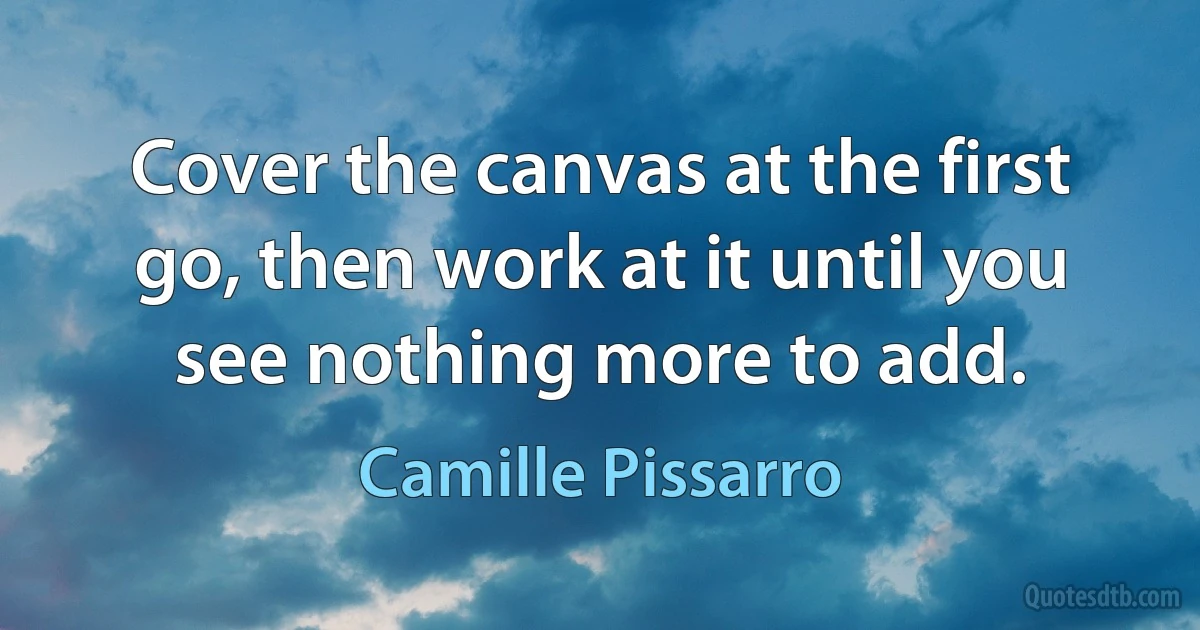 Cover the canvas at the first go, then work at it until you see nothing more to add. (Camille Pissarro)