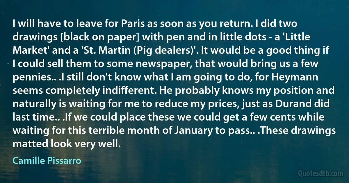 I will have to leave for Paris as soon as you return. I did two drawings [black on paper] with pen and in little dots - a 'Little Market' and a 'St. Martin (Pig dealers)'. It would be a good thing if I could sell them to some newspaper, that would bring us a few pennies.. .I still don't know what I am going to do, for Heymann seems completely indifferent. He probably knows my position and naturally is waiting for me to reduce my prices, just as Durand did last time.. .If we could place these we could get a few cents while waiting for this terrible month of January to pass.. .These drawings matted look very well. (Camille Pissarro)