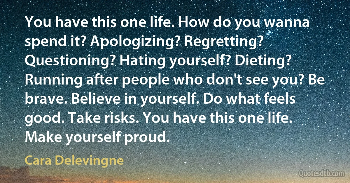 You have this one life. How do you wanna spend it? Apologizing? Regretting? Questioning? Hating yourself? Dieting? Running after people who don't see you? Be brave. Believe in yourself. Do what feels good. Take risks. You have this one life. Make yourself proud. (Cara Delevingne)