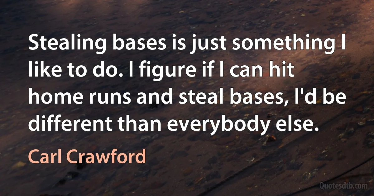 Stealing bases is just something I like to do. I figure if I can hit home runs and steal bases, I'd be different than everybody else. (Carl Crawford)