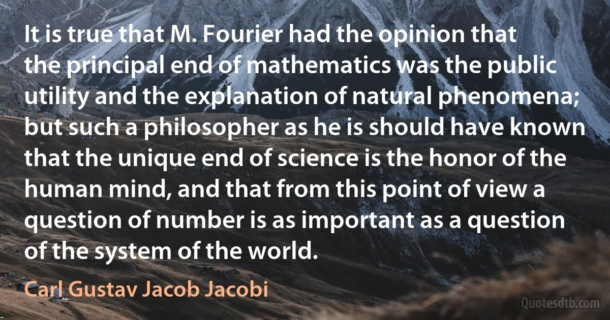 It is true that M. Fourier had the opinion that the principal end of mathematics was the public utility and the explanation of natural phenomena; but such a philosopher as he is should have known that the unique end of science is the honor of the human mind, and that from this point of view a question of number is as important as a question of the system of the world. (Carl Gustav Jacob Jacobi)