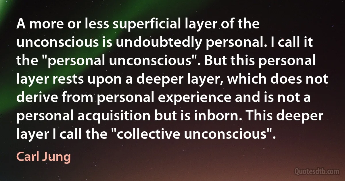 A more or less superficial layer of the unconscious is undoubtedly personal. I call it the "personal unconscious". But this personal layer rests upon a deeper layer, which does not derive from personal experience and is not a personal acquisition but is inborn. This deeper layer I call the "collective unconscious". (Carl Jung)