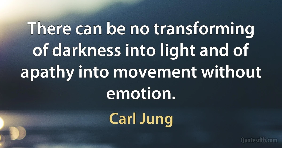 There can be no transforming of darkness into light and of apathy into movement without emotion. (Carl Jung)