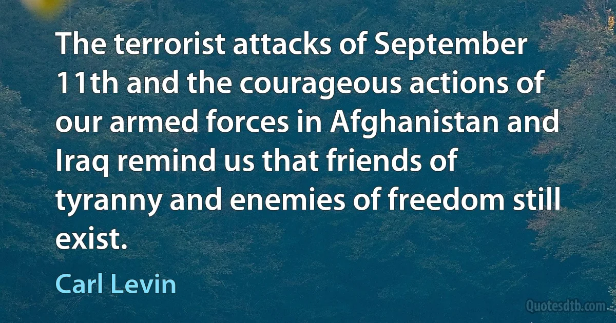 The terrorist attacks of September 11th and the courageous actions of our armed forces in Afghanistan and Iraq remind us that friends of tyranny and enemies of freedom still exist. (Carl Levin)