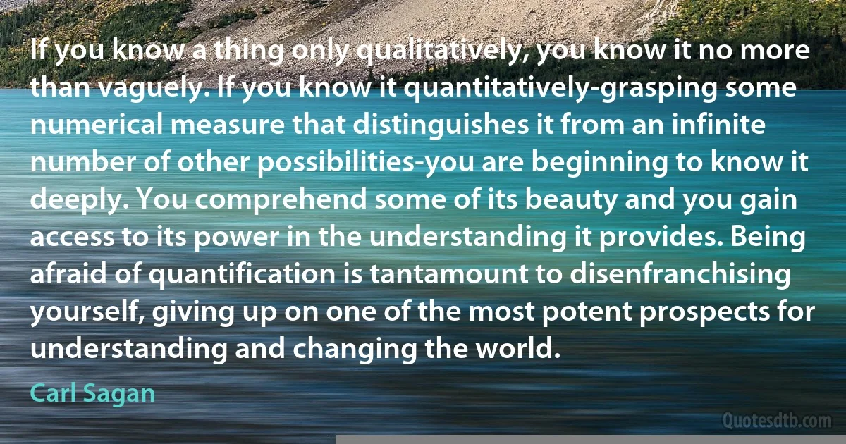 If you know a thing only qualitatively, you know it no more than vaguely. If you know it quantitatively-grasping some numerical measure that distinguishes it from an infinite number of other possibilities-you are beginning to know it deeply. You comprehend some of its beauty and you gain access to its power in the understanding it provides. Being afraid of quantification is tantamount to disenfranchising yourself, giving up on one of the most potent prospects for understanding and changing the world. (Carl Sagan)