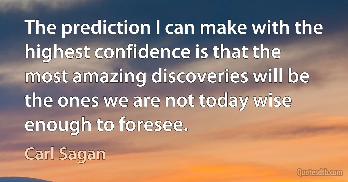 The prediction I can make with the highest confidence is that the most amazing discoveries will be the ones we are not today wise enough to foresee. (Carl Sagan)