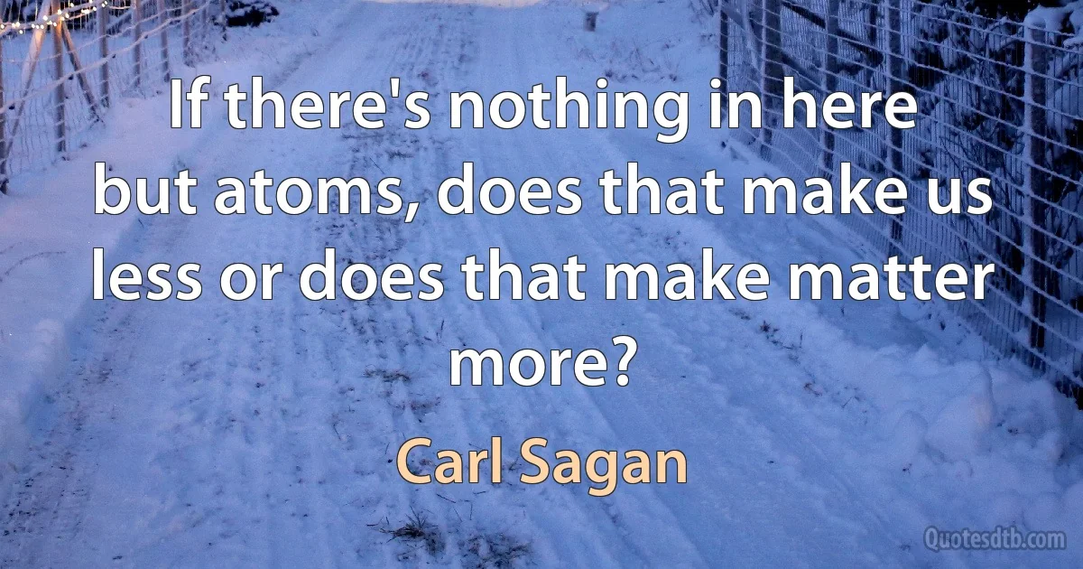 If there's nothing in here but atoms, does that make us less or does that make matter more? (Carl Sagan)