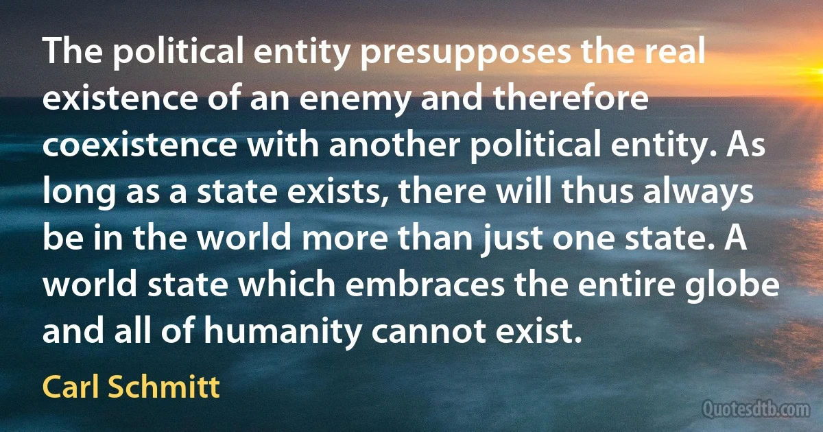 The political entity presupposes the real existence of an enemy and therefore coexistence with another political entity. As long as a state exists, there will thus always be in the world more than just one state. A world state which embraces the entire globe and all of humanity cannot exist. (Carl Schmitt)