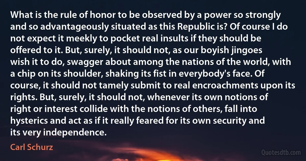 What is the rule of honor to be observed by a power so strongly and so advantageously situated as this Republic is? Of course I do not expect it meekly to pocket real insults if they should be offered to it. But, surely, it should not, as our boyish jingoes wish it to do, swagger about among the nations of the world, with a chip on its shoulder, shaking its fist in everybody's face. Of course, it should not tamely submit to real encroachments upon its rights. But, surely, it should not, whenever its own notions of right or interest collide with the notions of others, fall into hysterics and act as if it really feared for its own security and its very independence. (Carl Schurz)