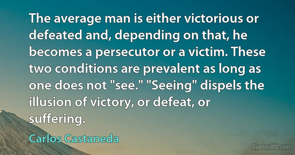 The average man is either victorious or defeated and, depending on that, he becomes a persecutor or a victim. These two conditions are prevalent as long as one does not "see." "Seeing" dispels the illusion of victory, or defeat, or suffering. (Carlos Castaneda)