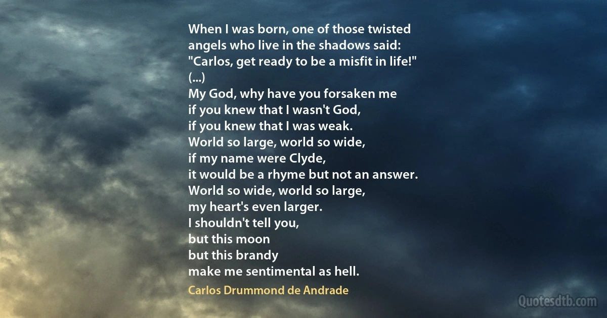 When I was born, one of those twisted
angels who live in the shadows said:
"Carlos, get ready to be a misfit in life!"
(...)
My God, why have you forsaken me
if you knew that I wasn't God,
if you knew that I was weak.
World so large, world so wide,
if my name were Clyde,
it would be a rhyme but not an answer.
World so wide, world so large,
my heart's even larger.
I shouldn't tell you,
but this moon
but this brandy
make me sentimental as hell. (Carlos Drummond de Andrade)