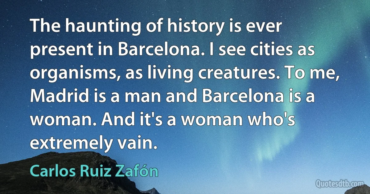 The haunting of history is ever present in Barcelona. I see cities as organisms, as living creatures. To me, Madrid is a man and Barcelona is a woman. And it's a woman who's extremely vain. (Carlos Ruiz Zafón)