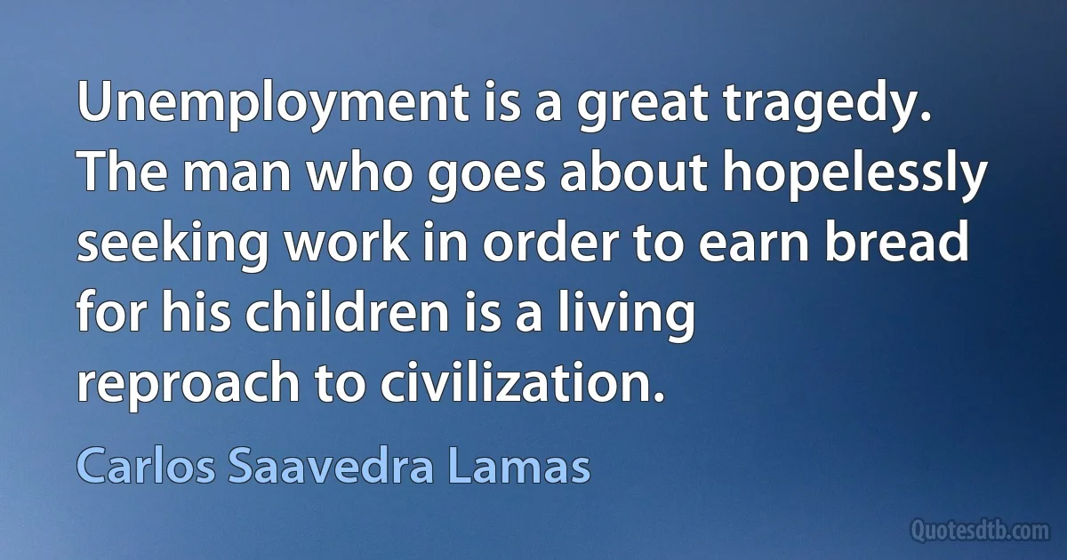 Unemployment is a great tragedy. The man who goes about hopelessly seeking work in order to earn bread for his children is a living reproach to civilization. (Carlos Saavedra Lamas)