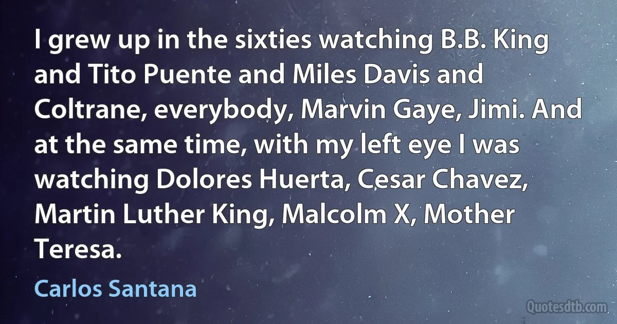 I grew up in the sixties watching B.B. King and Tito Puente and Miles Davis and Coltrane, everybody, Marvin Gaye, Jimi. And at the same time, with my left eye I was watching Dolores Huerta, Cesar Chavez, Martin Luther King, Malcolm X, Mother Teresa. (Carlos Santana)