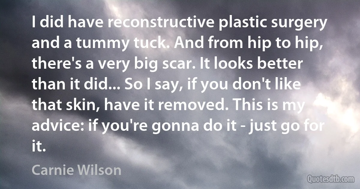 I did have reconstructive plastic surgery and a tummy tuck. And from hip to hip, there's a very big scar. It looks better than it did... So I say, if you don't like that skin, have it removed. This is my advice: if you're gonna do it - just go for it. (Carnie Wilson)