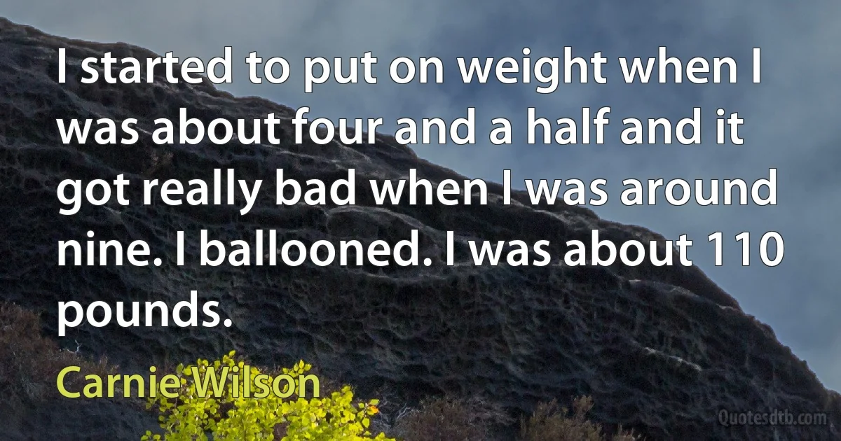 I started to put on weight when I was about four and a half and it got really bad when I was around nine. I ballooned. I was about 110 pounds. (Carnie Wilson)