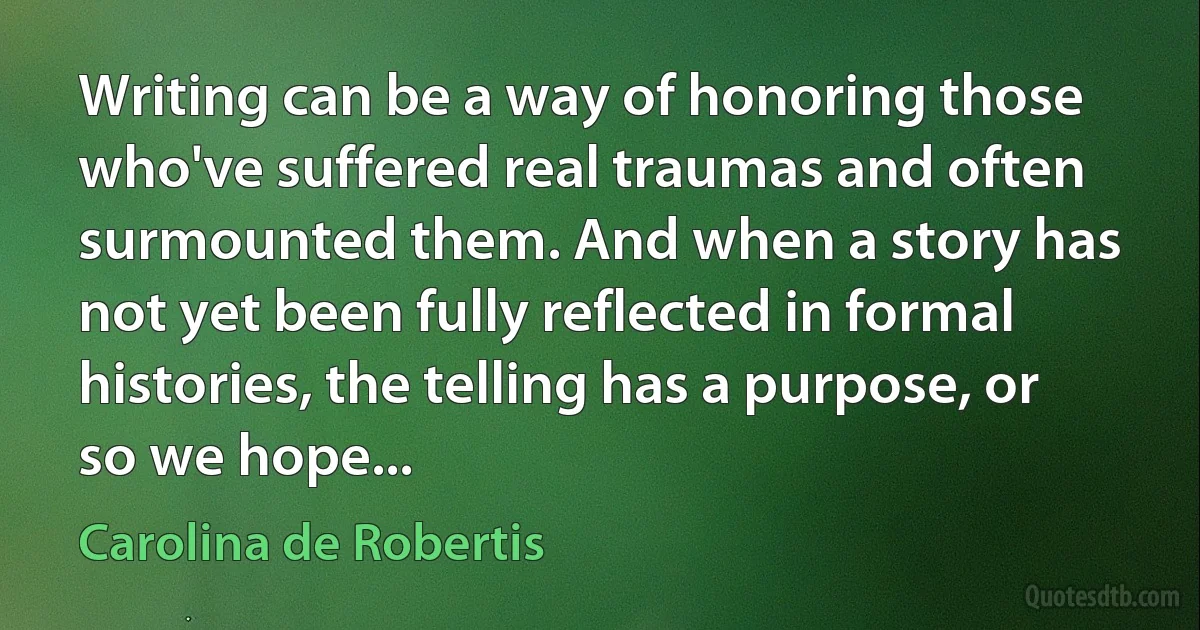 Writing can be a way of honoring those who've suffered real traumas and often surmounted them. And when a story has not yet been fully reflected in formal histories, the telling has a purpose, or so we hope... (Carolina de Robertis)