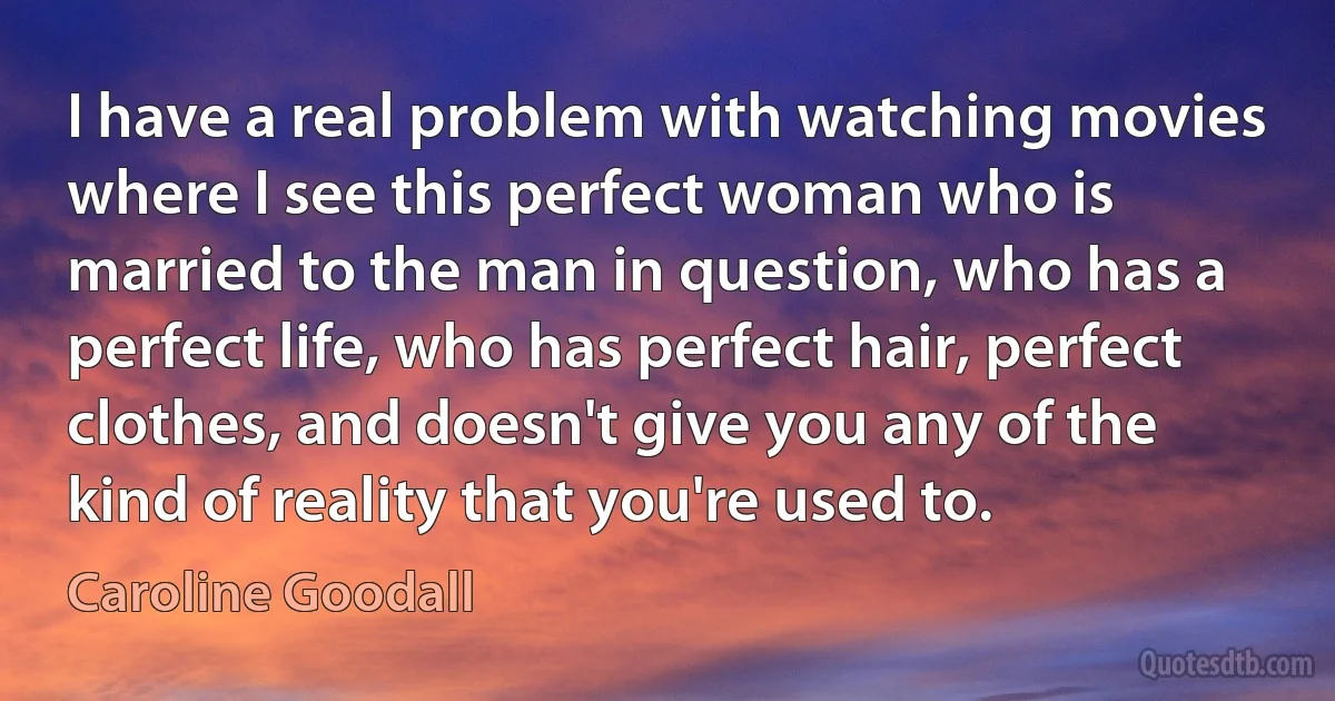 I have a real problem with watching movies where I see this perfect woman who is married to the man in question, who has a perfect life, who has perfect hair, perfect clothes, and doesn't give you any of the kind of reality that you're used to. (Caroline Goodall)