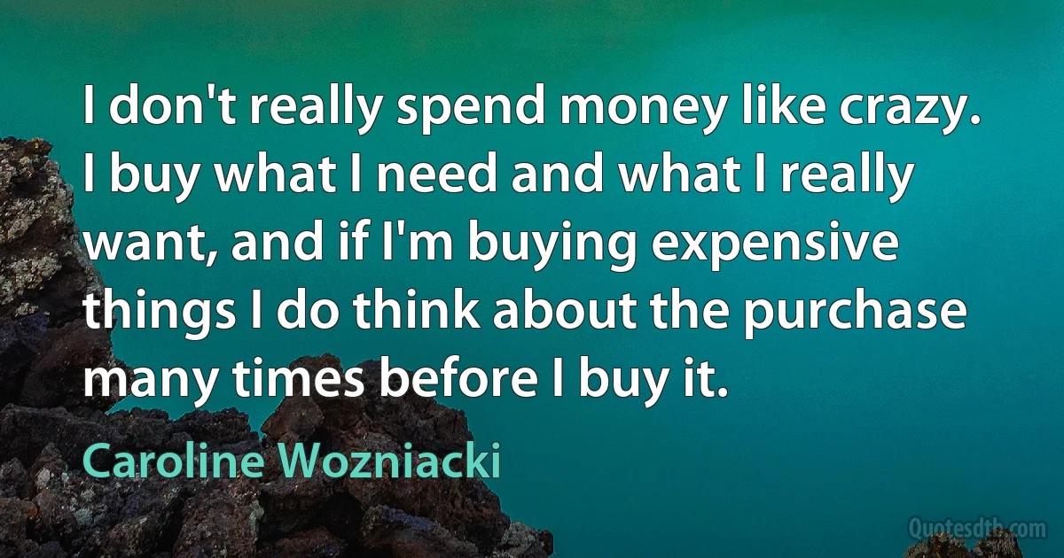 I don't really spend money like crazy. I buy what I need and what I really want, and if I'm buying expensive things I do think about the purchase many times before I buy it. (Caroline Wozniacki)