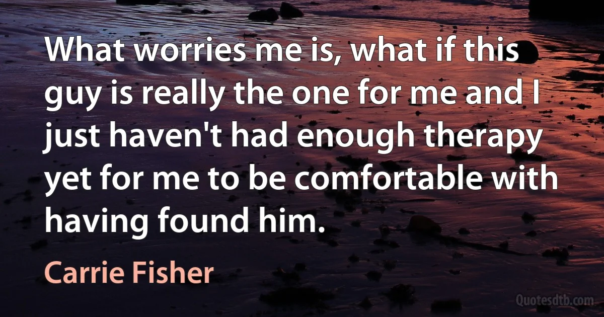 What worries me is, what if this guy is really the one for me and I just haven't had enough therapy yet for me to be comfortable with having found him. (Carrie Fisher)