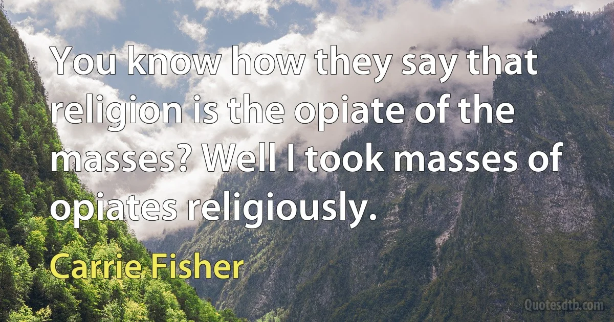 You know how they say that religion is the opiate of the masses? Well I took masses of opiates religiously. (Carrie Fisher)