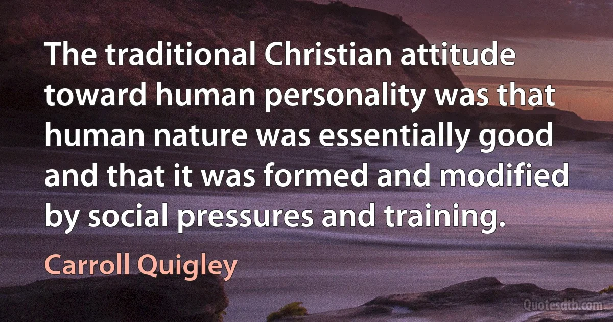 The traditional Christian attitude toward human personality was that human nature was essentially good and that it was formed and modified by social pressures and training. (Carroll Quigley)