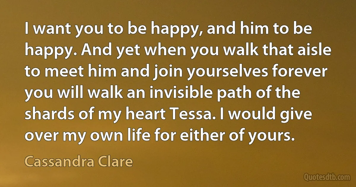 I want you to be happy, and him to be happy. And yet when you walk that aisle to meet him and join yourselves forever you will walk an invisible path of the shards of my heart Tessa. I would give over my own life for either of yours. (Cassandra Clare)