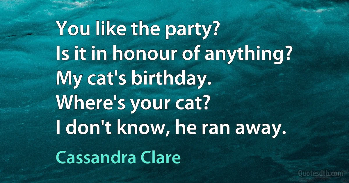 You like the party?
Is it in honour of anything?
My cat's birthday.
Where's your cat?
I don't know, he ran away. (Cassandra Clare)