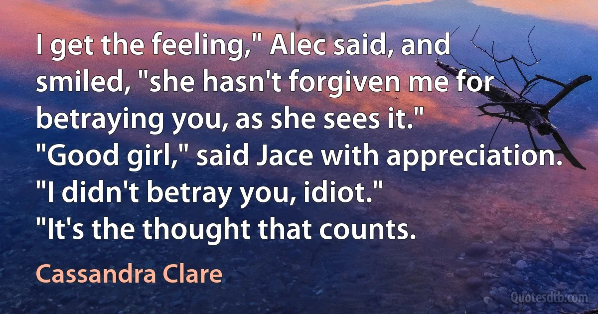 I get the feeling," Alec said, and smiled, "she hasn't forgiven me for betraying you, as she sees it."
"Good girl," said Jace with appreciation.
"I didn't betray you, idiot."
"It's the thought that counts. (Cassandra Clare)